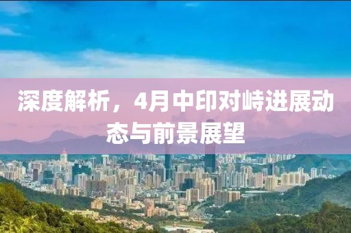 深度解析，4月中印對(duì)峙進(jìn)展動(dòng)態(tài)與前景展望