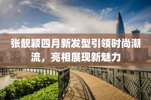 張靚穎四月新發型引領時尚潮流，亮相展現新魅力