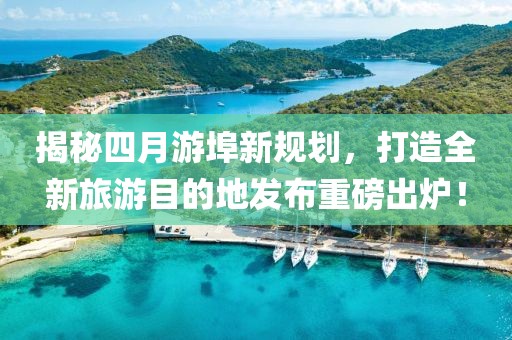 揭秘四月游埠新規劃，打造全新旅游目的地發布重磅出爐！