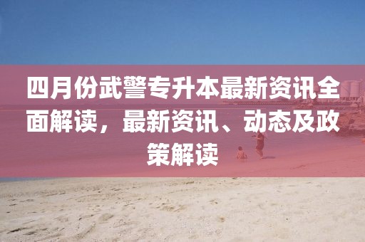 四月份武警專升本最新資訊全面解讀,最新資訊、動態及政策解讀