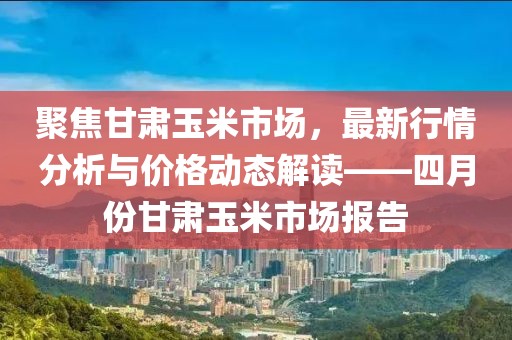 聚焦甘肅玉米市場,最新行情分析與價格動態解讀——四月份甘肅玉米市場報告