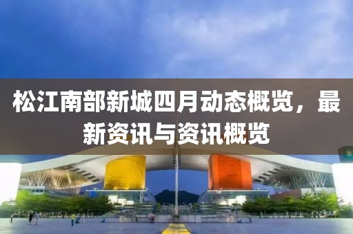 松江南部新城四月動態概覽,最新資訊與資訊概覽