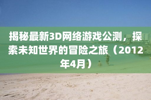揭秘最新3D網絡游戲公測，探索未知世界的冒險之旅（2012年4月）