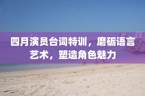 四月演員臺詞特訓,磨礪語言藝術,塑造角色魅力