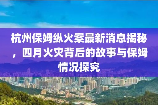 杭州保姆縱火案最新消息揭秘，四月火災(zāi)背后的故事與保姆情況探究
