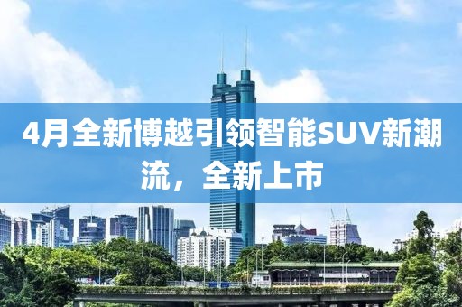 4月全新博越引領智能SUV新潮流,全新上市