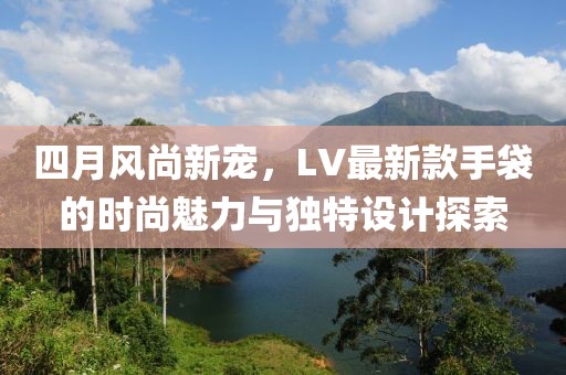 四月風尚新寵,LV最新款手袋的時尚魅力與獨特設計探索