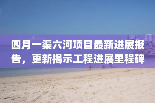 四月一渠六河項目最新進展報告，更新揭示工程進展里程碑