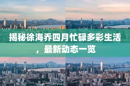 揭秘徐海喬四月忙碌多彩生活，最新動(dòng)態(tài)一覽