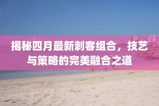 揭秘四月最新刺客組合,技藝與策略的完美融合之道