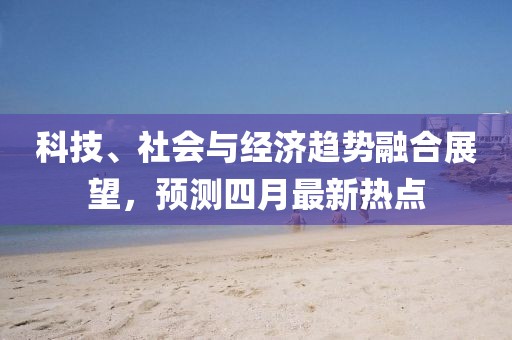 科技、社會與經濟趨勢融合展望，預測四月最新熱點