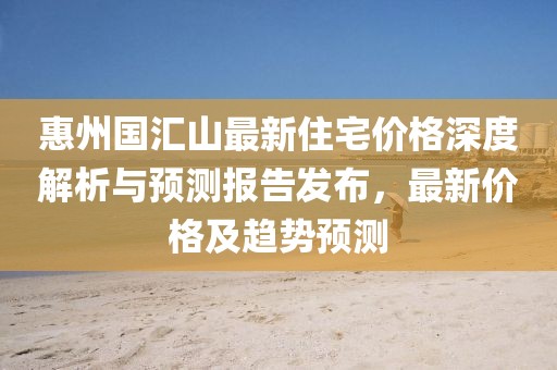 惠州國匯山最新住宅價格深度解析與預(yù)測報告發(fā)布，最新價格及趨勢預(yù)測