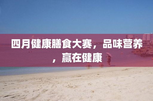 四月健康膳食大賽,品味營養(yǎng),贏在健康