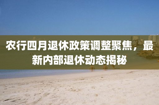 農行四月退休政策調整聚焦，最新內部退休動態揭秘