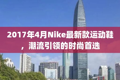 2017年4月Nike最新款運(yùn)動鞋,潮流引領(lǐng)的時尚首選