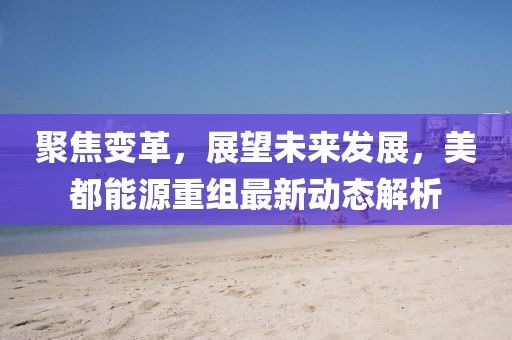 聚焦變革,展望未來發(fā)展,美都能源重組最新動態(tài)解析