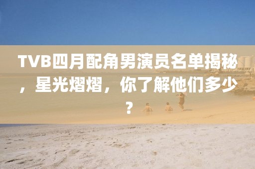 TVB四月配角男演員名單揭秘，星光熠熠，你了解他們多少？