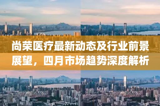尚榮醫(yī)療最新動態(tài)及行業(yè)前景展望,四月市場趨勢深度解析