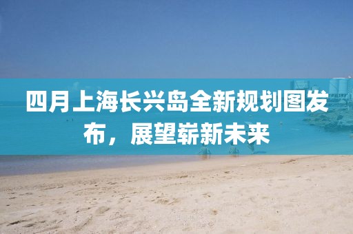 四月上海長興島全新規劃圖發布,展望嶄新未來