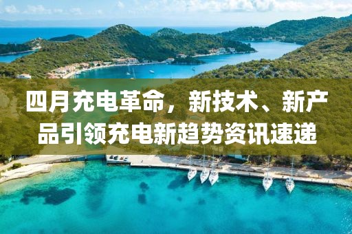 四月充電革命，新技術、新產品引領充電新趨勢資訊速遞