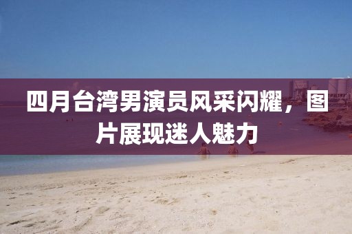 四月臺灣男演員風采閃耀，圖片展現迷人魅力