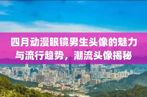 四月動漫眼鏡男生頭像的魅力與流行趨勢,潮流頭像揭秘