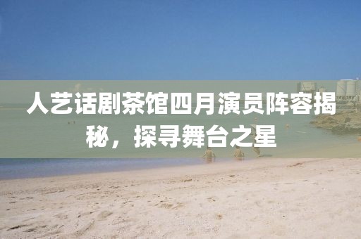 人藝話劇茶館四月演員陣容揭秘,探尋舞臺之星