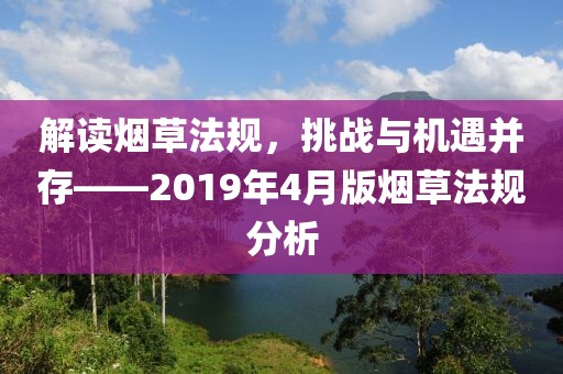 解讀煙草法規(guī)，挑戰(zhàn)與機(jī)遇并存——2019年4月版煙草法規(guī)分析
