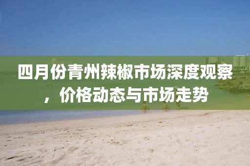 四月份青州辣椒市場深度觀察，價格動態與市場走勢