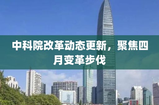 中科院改革動態(tài)更新，聚焦四月變革步伐
