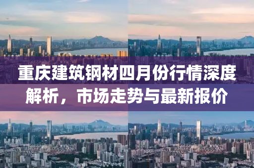 重慶建筑鋼材四月份行情深度解析，市場(chǎng)走勢(shì)與最新報(bào)價(jià)