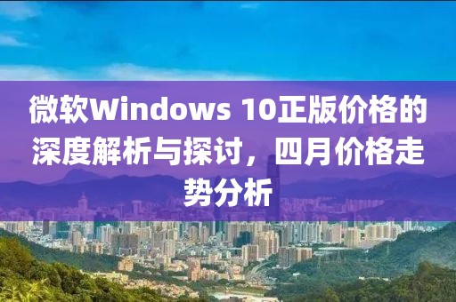 微軟Windows 10正版價格的深度解析與探討,四月價格走勢分析
