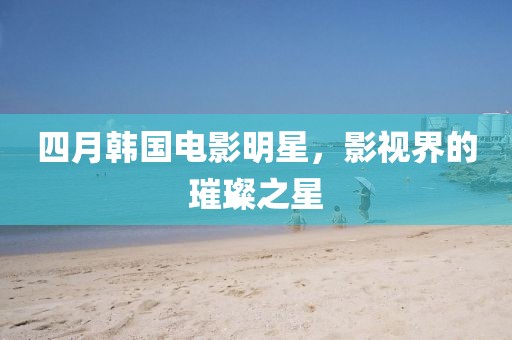 四月韓國(guó)電影明星，影視界的璀璨之星