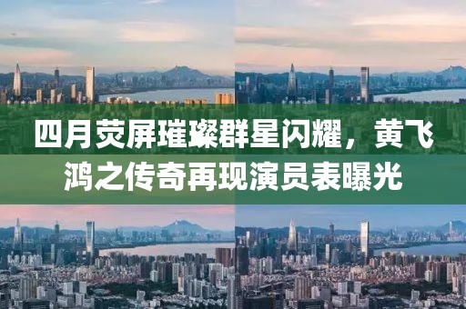 四月熒屏璀璨群星閃耀，黃飛鴻之傳奇再現演員表曝光