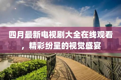 四月最新電視劇大全在線觀看，精彩紛呈的視覺盛宴