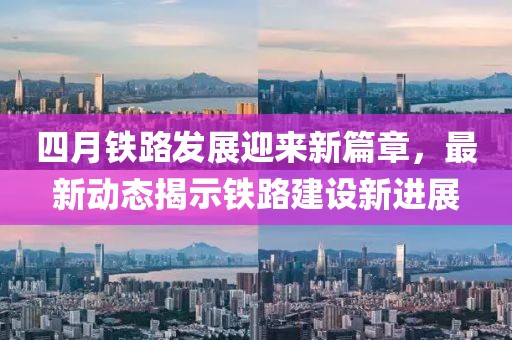 四月鐵路發(fā)展迎來新篇章,最新動態(tài)揭示鐵路建設新進展