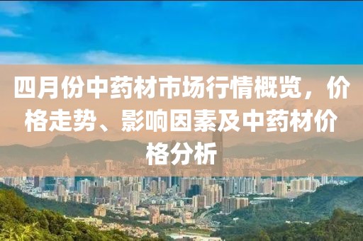 四月份中藥材市場行情概覽,價格走勢、影響因素及中藥材價格分析