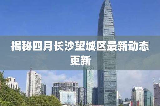 揭秘四月長沙望城區最新動態更新