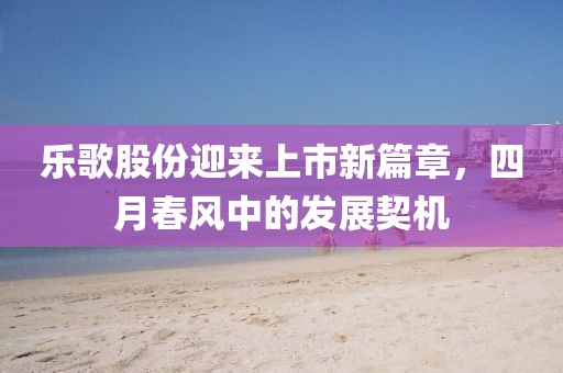 樂歌股份迎來上市新篇章，四月春風中的發(fā)展契機