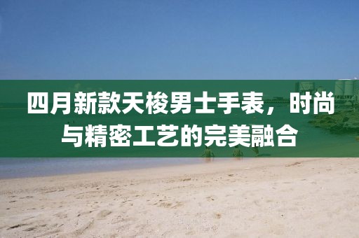 四月新款天梭男士手表，時尚與精密工藝的完美融合