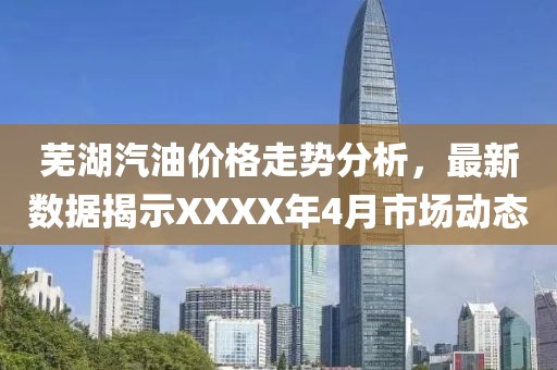蕪湖汽油價格走勢分析,最新數據揭示XXXX年4月市場動態