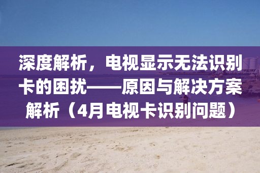 深度解析，電視顯示無法識別卡的困擾——原因與解決方案解析（4月電視卡識別問題）