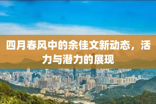 四月春風(fēng)中的余佳文新動(dòng)態(tài)，活力與潛力的展現(xiàn)