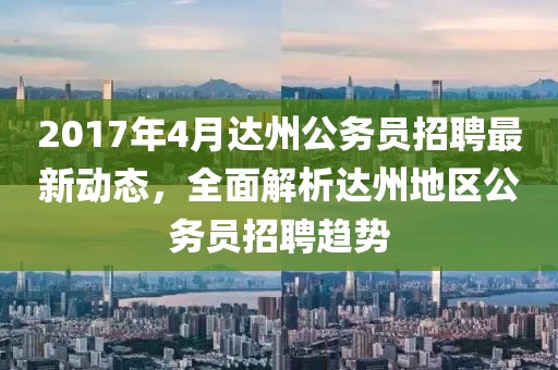 2017年4月達州公務員招聘最新動態，全面解析達州地區公務員招聘趨勢