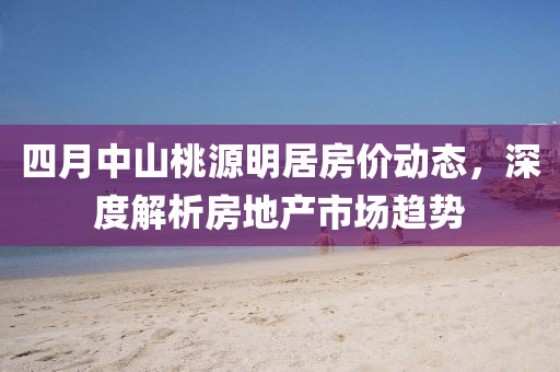 四月中山桃源明居房價動態,深度解析房地產市場趨勢