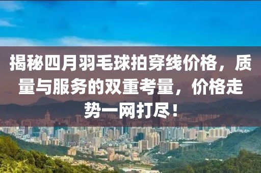 揭秘四月羽毛球拍穿線價格,質量與服務的雙重考量,價格走勢一網打盡!