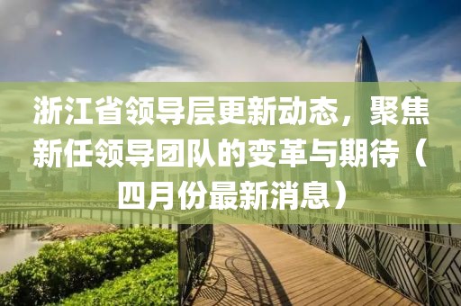 浙江省領導層更新動態，聚焦新任領導團隊的變革與期待（四月份最新消息）
