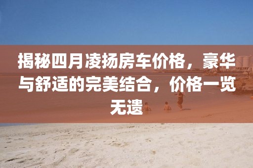 揭秘四月凌揚房車價格，豪華與舒適的完美結合，價格一覽無遺