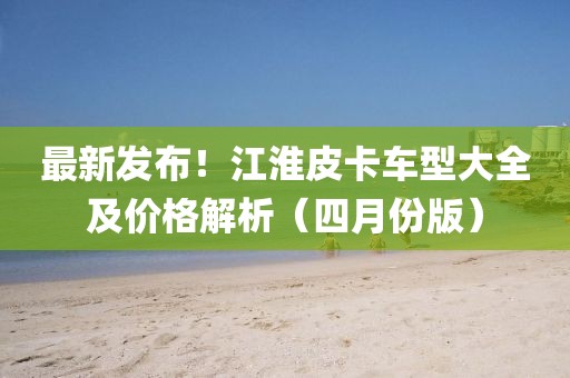 最新發(fā)布!江淮皮卡車型大全及價(jià)格解析(四月份版)