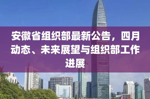安徽省組織部最新公告，四月動(dòng)態(tài)、未來(lái)展望與組織部工作進(jìn)展